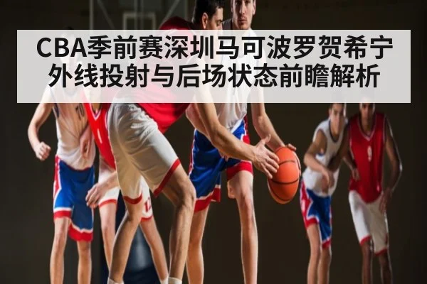 CBA季前赛深圳马可波罗贺希宁外线投射与后场状态前瞻解析