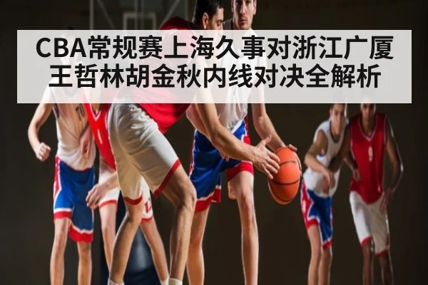 CBA常规赛上海久事对浙江广厦王哲林胡金秋内线对决全解析