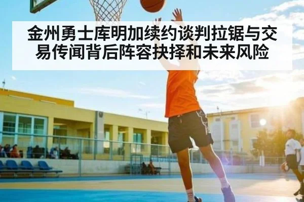 金州勇士库明加续约谈判拉锯与交易传闻背后阵容抉择和未来风险